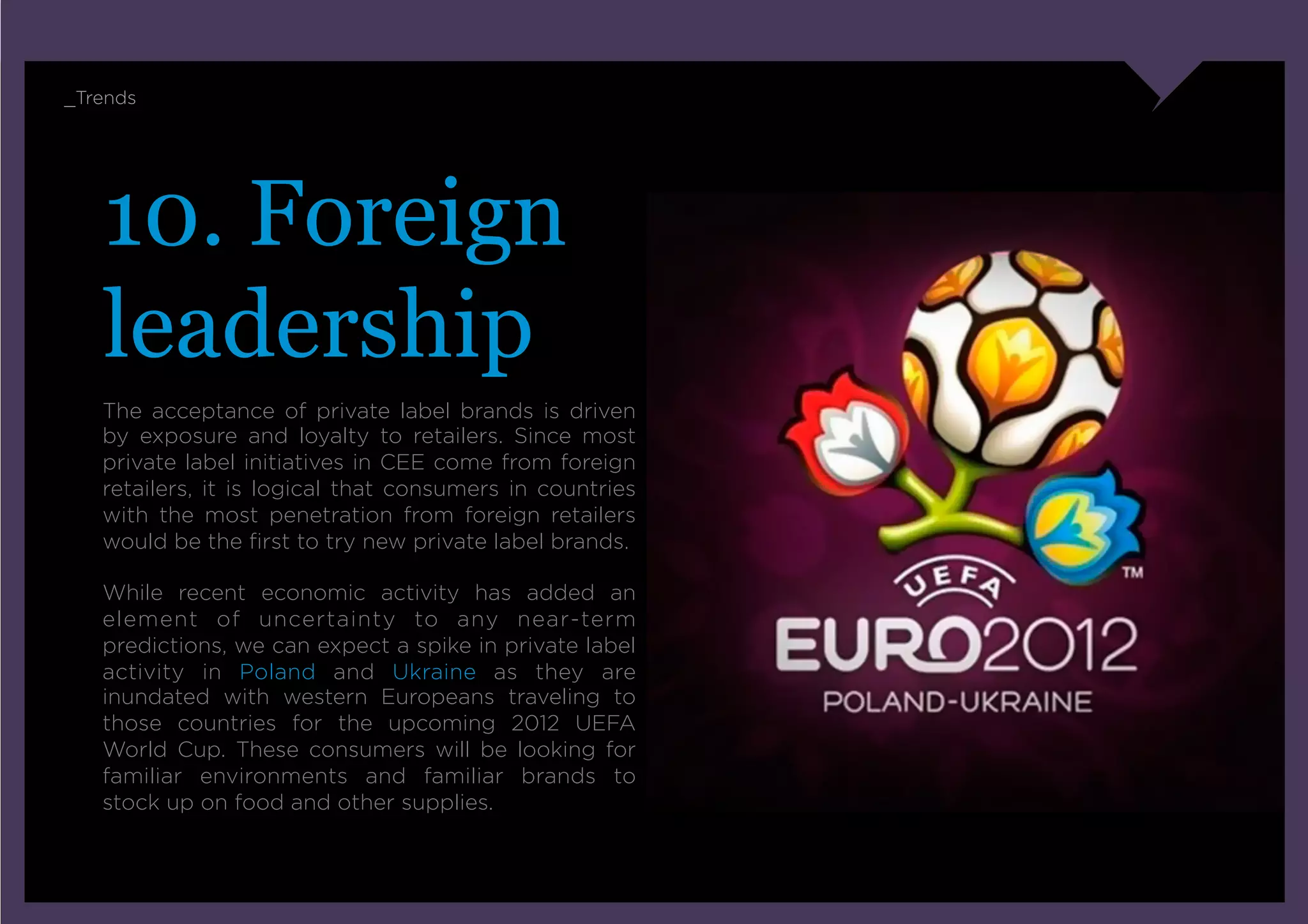_Trends




   10. Foreign
   leadership
   The acceptance of private label brands is driven
   by exposure and loyalty to retailers. Since most
   private label initiatives in CEE come from foreign
   retailers, it is logical that consumers in countries
   with the most penetration from foreign retailers
   would be the ﬁrst to try new private label brands.

   While recent economic activity has added an
   element of uncertainty to any near-term
   predictions, we can expect a spike in private label
   activity in Poland and Ukraine as they are
   inundated with western Europeans traveling to
   those countries for the upcoming 2012 UEFA
   World Cup. These consumers will be looking for
   familiar environments and familiar brands to
   stock up on food and other supplies.
 