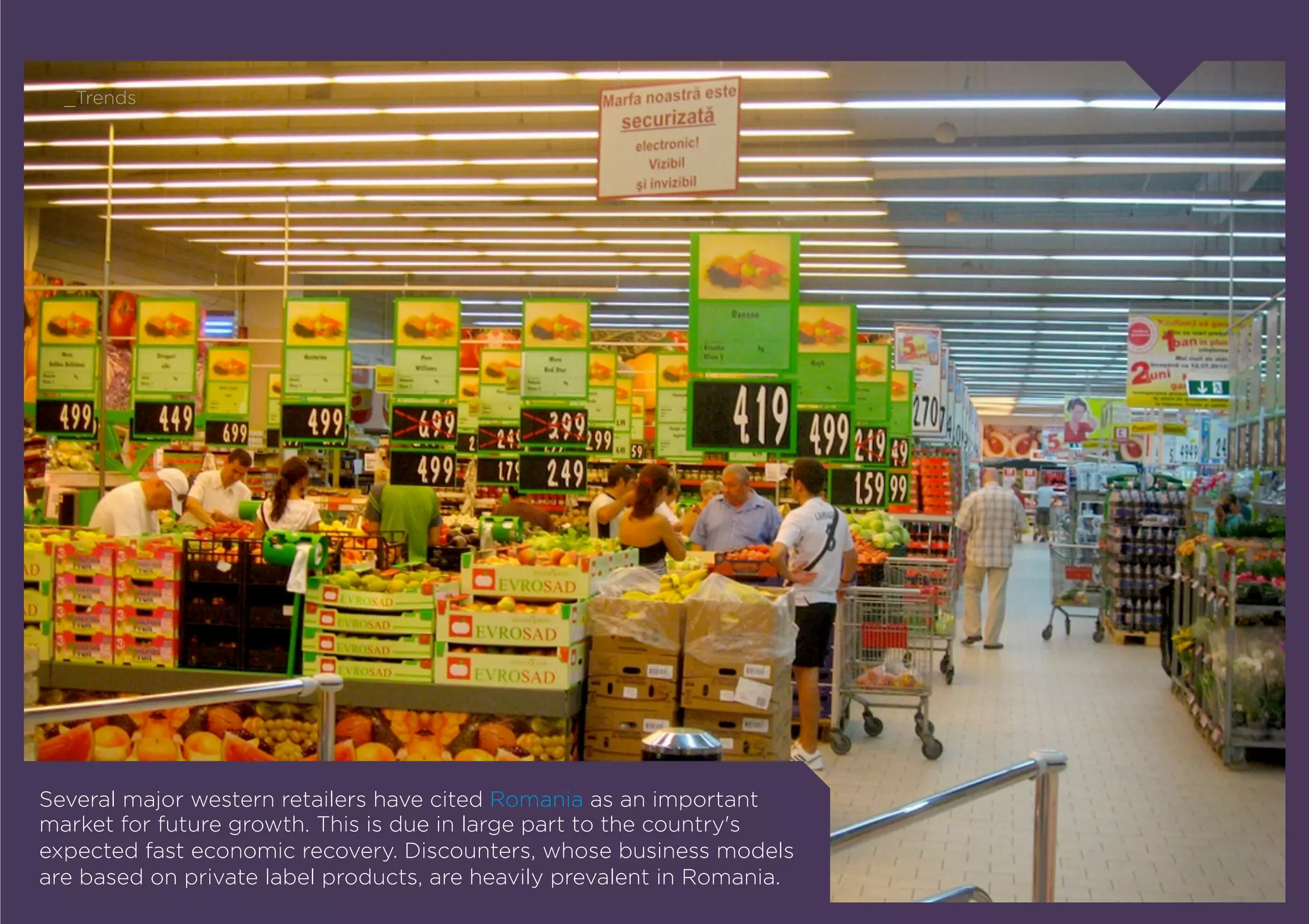 _Trends




Several major western retailers have cited Romania as an important
market for future growth. This is due in large part to the country's
expected fast economic recovery. Discounters, whose business models
are based on private label products, are heavily prevalent in Romania.
 