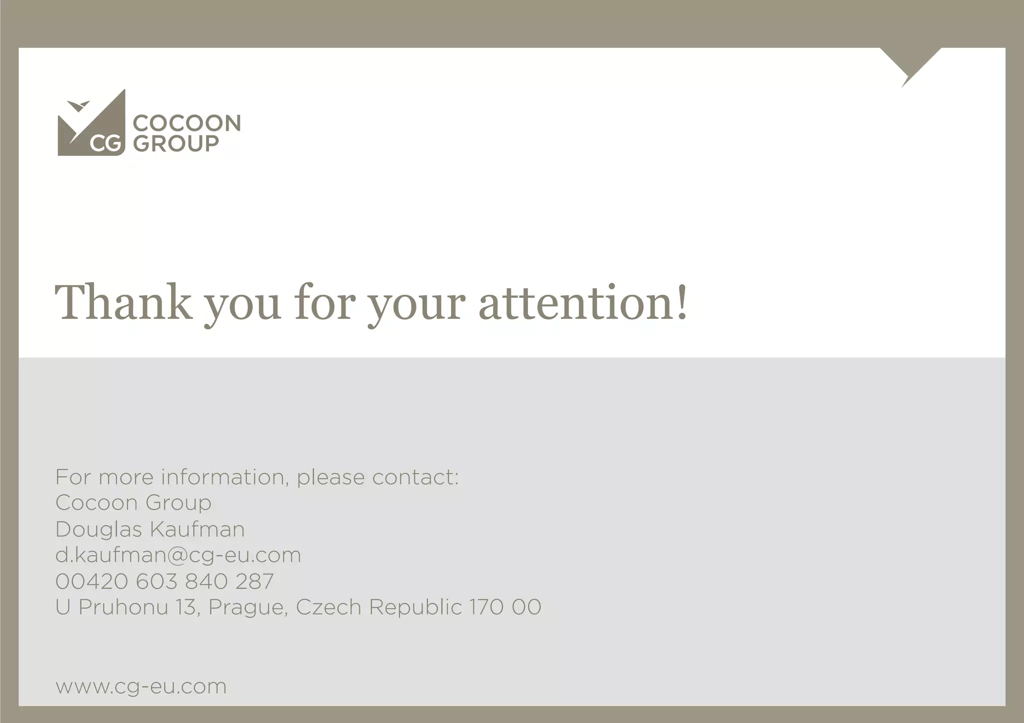 Thank you for your attention!


For more information, please contact:
Cocoon Group
Douglas Kaufman
d.kaufman@cg-eu.com
00420 603 840 287
U Pruhonu 13, Prague, Czech Republic 170 00


www.cg-eu.com
 