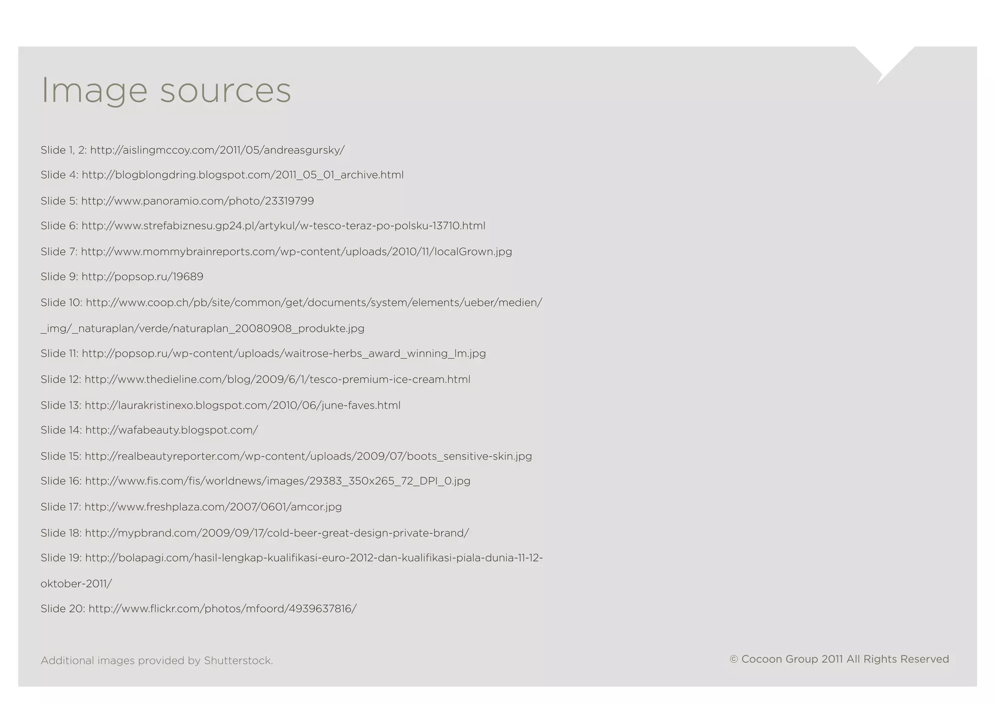 v	
  

Image sources
Slide 1, 2: http://aislingmccoy.com/2011/05/andreasgursky/

Slide 4: http://blogblongdring.blogspot.com/2011_05_01_archive.html

Slide 5: http://www.panoramio.com/photo/23319799

Slide 6: http://www.strefabiznesu.gp24.pl/artykul/w-tesco-teraz-po-polsku-13710.html

Slide 7: http://www.mommybrainreports.com/wp-content/uploads/2010/11/localGrown.jpg

Slide 9: http://popsop.ru/19689

Slide 10: http://www.coop.ch/pb/site/common/get/documents/system/elements/ueber/medien/

_img/_naturaplan/verde/naturaplan_20080908_produkte.jpg

Slide 11: http://popsop.ru/wp-content/uploads/waitrose-herbs_award_winning_lm.jpg

Slide 12: http://www.thedieline.com/blog/2009/6/1/tesco-premium-ice-cream.html

Slide 13: http://laurakristinexo.blogspot.com/2010/06/june-faves.html

Slide 14: http://wafabeauty.blogspot.com/

Slide 15: http://realbeautyreporter.com/wp-content/uploads/2009/07/boots_sensitive-skin.jpg

Slide 16: http://www.ﬁs.com/ﬁs/worldnews/images/29383_350x265_72_DPI_0.jpg

Slide 17: http://www.freshplaza.com/2007/0601/amcor.jpg

Slide 18: http://mypbrand.com/2009/09/17/cold-beer-great-design-private-brand/

Slide 19: http://bolapagi.com/hasil-lengkap-kualiﬁkasi-euro-2012-dan-kualiﬁkasi-piala-dunia-11-12-

oktober-2011/

Slide 20: http://www.ﬂickr.com/photos/mfoord/4939637816/



Additional images provided by Shutterstock.                                                          © Cocoon Group 2011 All Rights Reserved
 