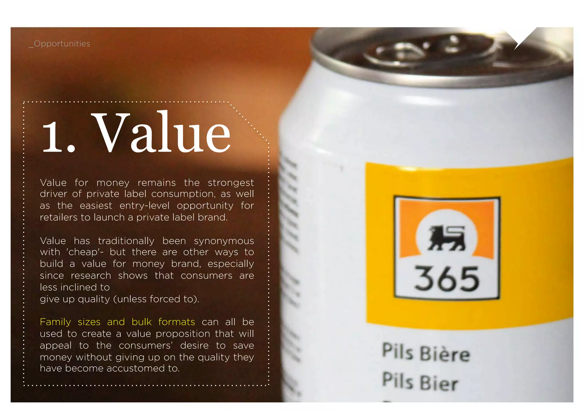 _Opportunities




  1. Value
  Value for money remains the strongest
  driver of private label consumption, as well
  as the easiest entry-level opportunity for
  retailers to launch a private label brand.
   
  Value has traditionally been synonymous
  with 'cheap'- but there are other ways to
  build a value for money brand, especially
  since research shows that consumers are
  less inclined to
  give up quality (unless forced to).

  Family sizes and bulk formats can all be
  used to create a value proposition that will
  appeal to the consumers’ desire to save
  money without giving up on the quality they
  have become accustomed to.
 
