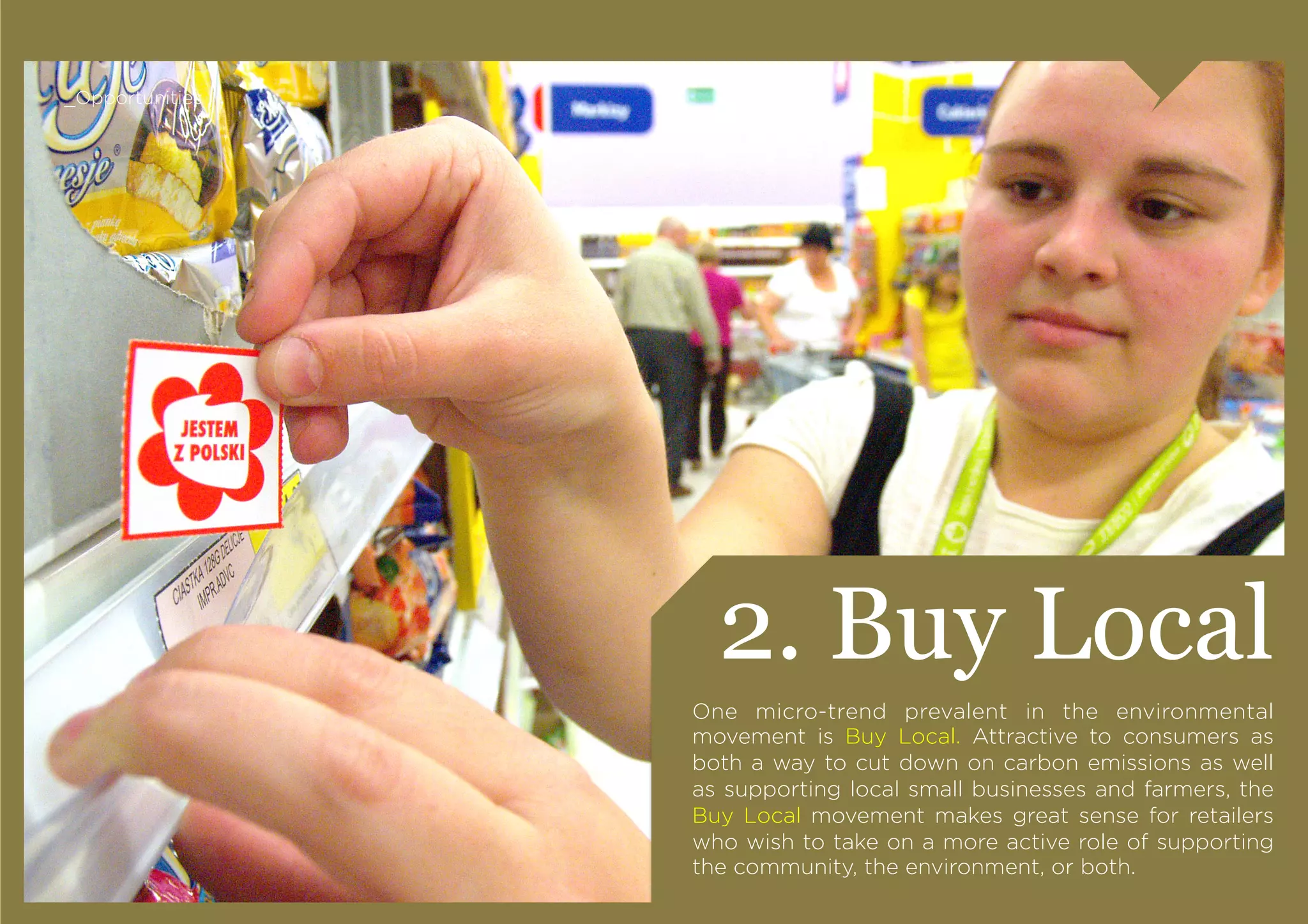 _Opportunities




                   2. Buy Local
                 One micro-trend prevalent in the environmental
                 movement is Buy Local. Attractive to consumers as
                 both a way to cut down on carbon emissions as well
                 as supporting local small businesses and farmers, the
                 Buy Local movement makes great sense for retailers
                 who wish to take on a more active role of supporting
                 the community, the environment, or both.
 