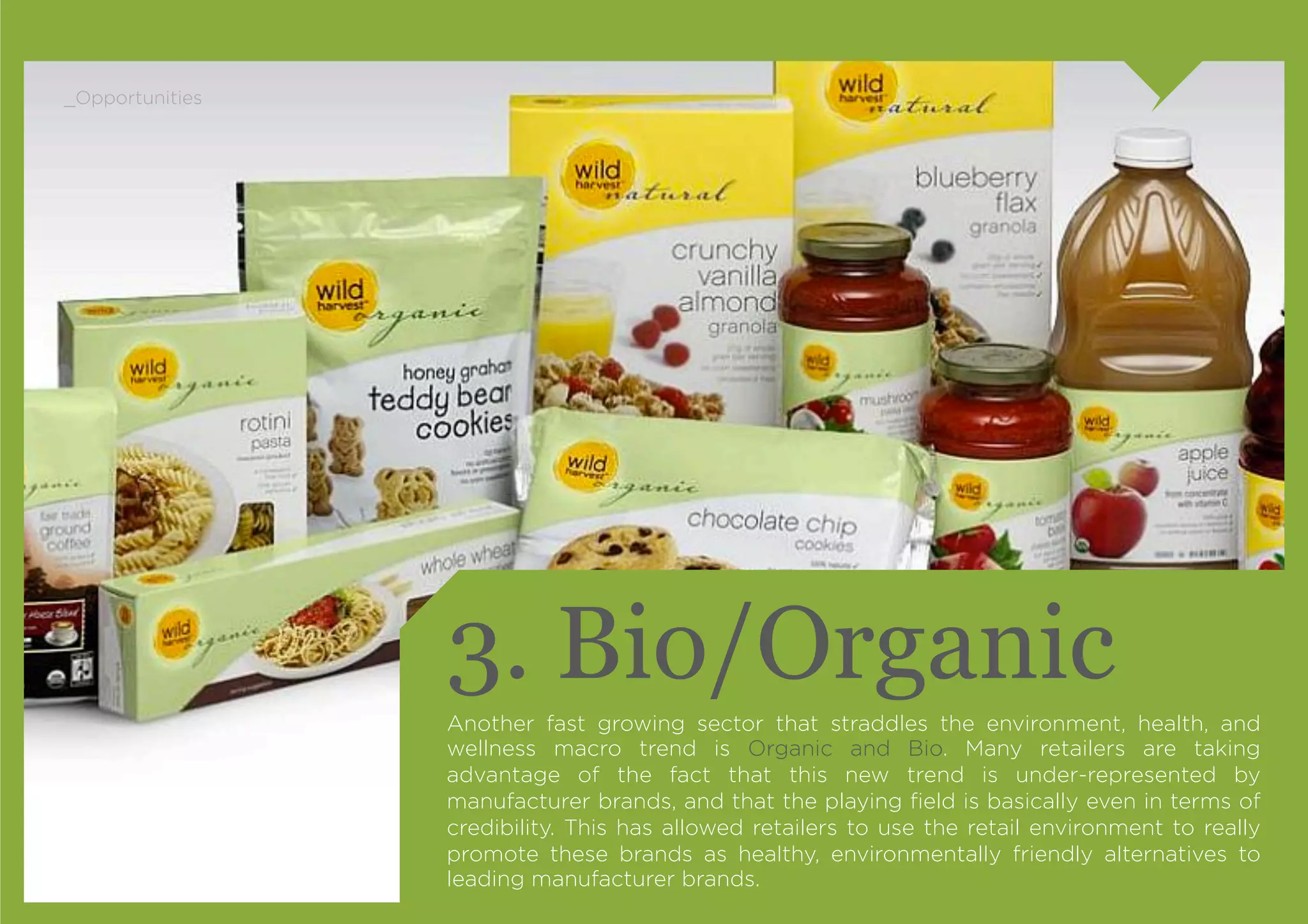 _Opportunities




                 3. Bio/Organic
                 Another fast growing sector that straddles the environment, health, and
                 wellness macro trend is Organic and Bio. Many retailers are taking
                 advantage of the fact that this new trend is under-represented by
                 manufacturer brands, and that the playing ﬁeld is basically even in terms of
                 credibility. This has allowed retailers to use the retail environment to really
                 promote these brands as healthy, environmentally friendly alternatives to
                 leading manufacturer brands.
 