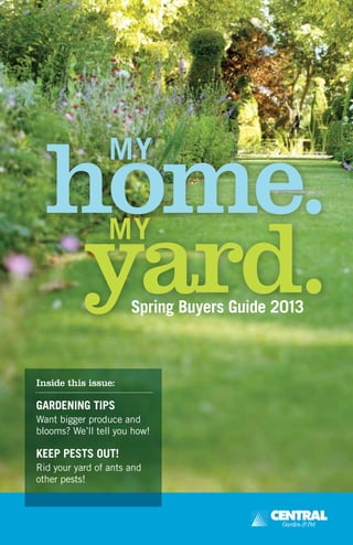 home.
yard.
MY
Spring Buyers Guide 2013
MY
Inside this issue:
GARDENING TIPS
Want bigger produce and
blooms? We’ll tell you how!
KEEP PESTS OUT!
Rid your yard of ants and
other pests!
 