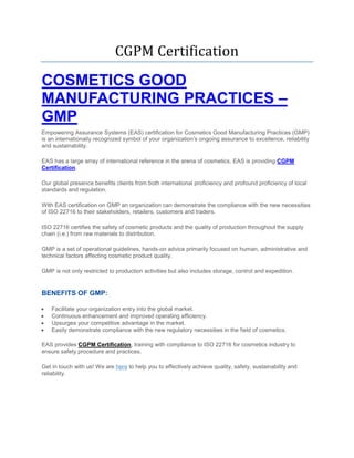 CGPM Certification
COSMETICS GOOD
MANUFACTURING PRACTICES –
GMP
Empowering Assurance Systems (EAS) certification for Cosmetics Good Manufacturing Practices (GMP)
is an internationally recognized symbol of your organization’s ongoing assurance to excellence, reliability
and sustainability.
EAS has a large array of international reference in the arena of cosmetics. EAS is providing CGPM
Certification.
Our global presence benefits clients from both international proficiency and profound proficiency of local
standards and regulation.
With EAS certification on GMP an organization can demonstrate the compliance with the new necessities
of ISO 22716 to their stakeholders, retailers, customers and traders.
ISO 22716 certifies the safety of cosmetic products and the quality of production throughout the supply
chain (i.e.) from raw materials to distribution.
GMP is a set of operational guidelines, hands-on advice primarily focused on human, administrative and
technical factors affecting cosmetic product quality.
GMP is not only restricted to production activities but also includes storage, control and expedition.
BENEFITS OF GMP:
 Facilitate your organization entry into the global market.
 Continuous enhancement and improved operating efficiency.
 Upsurges your competitive advantage in the market.
 Easily demonstrate compliance with the new regulatory necessities in the field of cosmetics.
EAS provides CGPM Certification, training with compliance to ISO 22716 for cosmetics industry to
ensure safety procedure and practices.
Get in touch with us! We are here to help you to effectively achieve quality, safety, sustainability and
reliability.
 