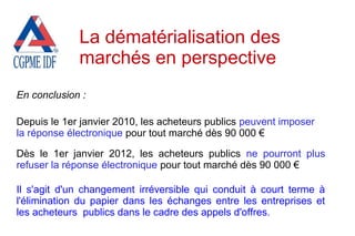 En conclusion :
Depuis le 1er janvier 2010, les acheteurs publics peuvent imposer
la réponse électronique pour tout marché dès 90 000 €
Dès le 1er janvier 2012, les acheteurs publics ne pourront plus
refuser la réponse électronique pour tout marché dès 90 000 €
Il s'agit d'un changement irréversible qui conduit à court terme à
l'élimination du papier dans les échanges entre les entreprises et
les acheteurs publics dans le cadre des appels d'offres.
La dématérialisation des
marchés en perspective
 