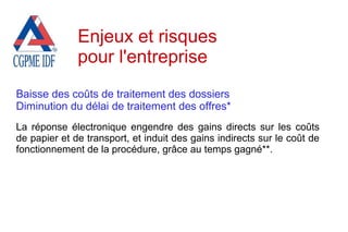 Baisse des coûts de traitement des dossiers
Diminution du délai de traitement des offres*
La réponse électronique engendre des gains directs sur les coûts
de papier et de transport, et induit des gains indirects sur le coût de
fonctionnement de la procédure, grâce au temps gagné**.
Enjeux et risques
pour l'entreprise
 
