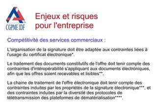 Compétitivité des services commerciaux :
L'organisation de la signature doit être adaptée aux contraintes liées à
l'usage du certificat électronique*.
Le traitement des documents constitutifs de l'offre doit tenir compte des
contraintes d'intéropérabilité s'appliquant aux documents électroniques,
afin que les offres soient recevables et lisibles**.
La chaine de traitement de l'offre électronique doit tenir compte des
contraintes induites par les propriétés de la signature électronique***, et
des contraintes induites par la diversité des protocoles de
télétransmission des plateformes de dématérialisation****.
Enjeux et risques
pour l'entreprise
 