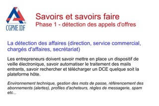 La détection des affaires (direction, service commercial,
chargés d'affaires, secrétariat)
Les entrepreneurs doivent savoir mettre en place un dispositif de
veille électronique, savoir automatiser le traitement des mails
entrants, savoir rechercher et télécharger un DCE quelque soit la
plateforme hôte.
Environnement technique, gestion des mots de passe, référencement des
abonnements (alertes), profiles d'acheteurs, règles de messagerie, spam
etc...
Savoirs et savoirs faire
Phase 1 - détection des appels d'offres
 
