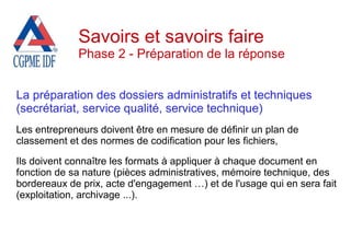 La préparation des dossiers administratifs et techniques
(secrétariat, service qualité, service technique)
Les entrepreneurs doivent être en mesure de définir un plan de
classement et des normes de codification pour les fichiers,
Ils doivent connaître les formats à appliquer à chaque document en
fonction de sa nature (pièces administratives, mémoire technique, des
bordereaux de prix, acte d'engagement …) et de l'usage qui en sera fait
(exploitation, archivage ...).
Savoirs et savoirs faire
Phase 2 - Préparation de la réponse
 