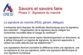 La signature du marché (PDG, gérant, délégué)
L'entreprise doit s'équiper de certificats électroniques pour la signature
des marchés* : l'organisation de la signature devra intégrer les
contraintes nouvelles liées à l'usage du certificat**.
Les signataires devront savoir signer électroniquement un document, et,
à défaut d'acquérir un logiciel de signature, ils devront apprendre à
utiliser les outils délivrés par les plateformes***.
Les signataires devront connaître la différence entre une signature, une
co-signature et une sur-signature, entre une signature électronique et
une signature numérique.
Savoirs et savoirs faire
Phase 3 : Signature du marché
 