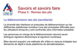 La télétransmission des plis (secrétariat)
La diversité des interfaces et protocoles de télétransmission sur les
défférentes plateformes constitue l'une des principales difficultés pour
les utilisateurs lorsqu'ils y sont confrontés sans information préalable.
Les personnes en charge de la télétransmission devront savoir
distinguer signature électronique et signature numérique.
Elles devront acquérir une méthode afin d'être en mesure d'adapter leur
démarche de dépôt à toute plateforme de dématérialisation..
Savoirs et savoirs faire
Phase 5 : Remise des plis
 