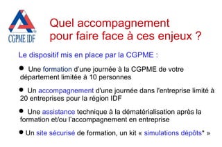 Le dispositif mis en place par la CGPME :
 Une formation d’une journée à la CGPME de votre
département limitée à 10 personnes
 Un accompagnement d'une journée dans l'entreprise limité à
20 entreprises pour la région IDF
 Une assistance technique à la dématérialisation après la
formation et/ou l’accompagnement en entreprise
Un site sécurisé de formation, un kit « simulations dépôts* »
Quel accompagnement
pour faire face à ces enjeux ?
 