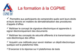  Permettre aux participants de comprendre quels sont leurs droits
et leurs devoirs en matière de dématérialisation des procédures
d’appels d’offres
 Maîtriser le concept de signature électronique et apprendre à
signer électroniquement des documents
 Maîtriser les concepts de sécurité afférents à la transmission par
voie électronique des offres
 Acquérir une méthode pour savoir réaliser un dépôt électronique
quelque soit la plateforme hôte.
S’excercer à la réponse sur 4 plateformes de tests
La formation à la CGPME
 