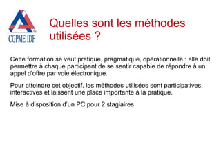Cette formation se veut pratique, pragmatique, opérationnelle : elle doit
permettre à chaque participant de se sentir capable de répondre à un
appel d'offre par voie électronique.
Pour atteindre cet objectif, les méthodes utilisées sont participatives,
interactives et laissent une place importante à la pratique.
Mise à disposition d’un PC pour 2 stagiaires
Quelles sont les méthodes
utilisées ?
 