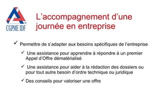  Permettre de s’adapter aux besoins spécifiques de l’entreprise
 Une assistance pour apprendre à répondre à un premier
Appel d’Offre dématérialisé
 Une assistance pour aider à la rédaction des dossiers ou
pour tout autre besoin d’ordre technique ou juridique
 Des conseils pour valoriser une offre
L’accompagnement d’une
journée en entreprise
 