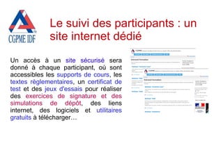 Un accès à un site sécurisé sera
donné à chaque participant, où sont
accessibles les supports de cours, les
textes règlementaires, un certificat de
test et des jeux d'essais pour réaliser
des exercices de signature et des
simulations de dépôt, des liens
internet, des logiciels et utilitaires
gratuits à télécharger…
Le suivi des participants : un
site internet dédié
 