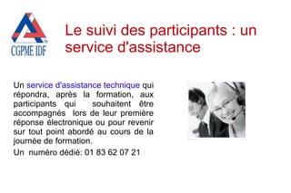 Un service d'assistance technique qui
répondra, après la formation, aux
participants qui souhaitent être
accompagnés lors de leur première
réponse électronique ou pour revenir
sur tout point abordé au cours de la
journée de formation.
Un numéro dédié: 01 83 62 07 21
Le suivi des participants : un
service d'assistance
 