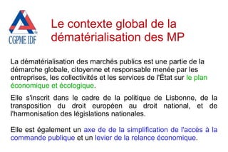 La dématérialisation des marchés publics est une partie de la
démarche globale, citoyenne et responsable menée par les
entreprises, les collectivités et les services de l'État sur le plan
économique et écologique.
Elle s'inscrit dans le cadre de la politique de Lisbonne, de la
transposition du droit européen au droit national, et de
l'harmonisation des législations nationales.
Elle est également un axe de de la simplification de l'accès à la
commande publique et un levier de la relance économique.
Le contexte global de la
dématérialisation des MP
 