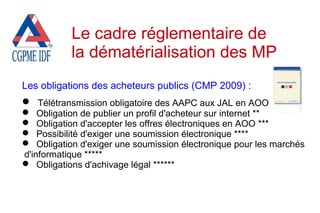 Les obligations des acheteurs publics (CMP 2009) :
 Télétransmission obligatoire des AAPC aux JAL en AOO
 Obligation de publier un profil d'acheteur sur internet **
 Obligation d'accepter les offres électroniques en AOO ***
 Possibilité d'exiger une soumission électronique ****
 Obligation d'exiger une soumission électronique pour les marchés
d'informatique *****
 Obligations d'achivage légal ******
Le cadre réglementaire de
la dématérialisation des MP
 