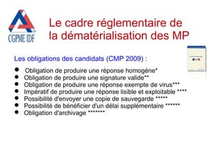 Les obligations des candidats (CMP 2009) :
 Obligation de produire une réponse homogène*
 Obligation de produire une signature valide**
 Obligation de produire une réponse exempte de virus***
 Impératif de produire une réponse lisible et exploitable ****
 Possibilité d'envoyer une copie de sauvegarde *****
 Possibilité de bénéficier d'un délai supplémentaire ******
 Obligation d'archivage *******
Le cadre réglementaire de
la dématérialisation des MP
 