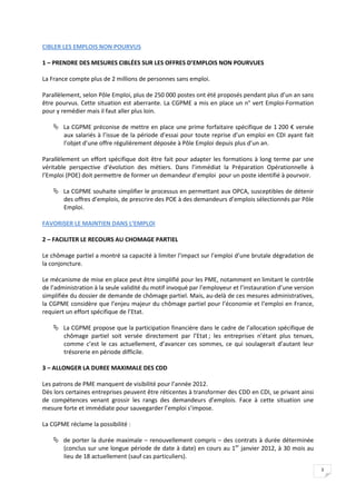 CIBLER LES EMPLOIS NON POURVUS

1 – PRENDRE DES MESURES CIBLÉES SUR LES OFFRES D’EMPLOIS NON POURVUES

La France compte plus de 2 millions de personnes sans emploi.

Parallèlement, selon Pôle Emploi, plus de 250 000 postes ont été proposés pendant plus d’un an sans
être pourvus. Cette situation est aberrante. La CGPME a mis en place un n° vert Emploi-Formation
pour y remédier mais il faut aller plus loin.

     La CGPME préconise de mettre en place une prime forfaitaire spécifique de 1 200 € versée
      aux salariés à l’issue de la période d’essai pour toute reprise d’un emploi en CDI ayant fait
      l’objet d’une offre régulièrement déposée à Pôle Emploi depuis plus d’un an.

Parallèlement un effort spécifique doit être fait pour adapter les formations à long terme par une
véritable perspective d’évolution des métiers. Dans l’immédiat la Préparation Opérationnelle à
l’Emploi (POE) doit permettre de former un demandeur d’emploi pour un poste identifié à pourvoir.

     La CGPME souhaite simplifier le processus en permettant aux OPCA, susceptibles de détenir
      des offres d’emplois, de prescrire des POE à des demandeurs d’emplois sélectionnés par Pôle
      Emploi.

FAVORISER LE MAINTIEN DANS L’EMPLOI

2 – FACILITER LE RECOURS AU CHOMAGE PARTIEL

Le chômage partiel a montré sa capacité à limiter l’impact sur l’emploi d’une brutale dégradation de
la conjoncture.

Le mécanisme de mise en place peut être simplifié pour les PME, notamment en limitant le contrôle
de l’administration à la seule validité du motif invoqué par l’employeur et l’instauration d’une version
simplifiée du dossier de demande de chômage partiel. Mais, au-delà de ces mesures administratives,
la CGPME considère que l’enjeu majeur du chômage partiel pour l’économie et l’emploi en France,
requiert un effort spécifique de l’Etat.

     La CGPME propose que la participation financière dans le cadre de l’allocation spécifique de
      chômage partiel soit versée directement par l’Etat ; les entreprises n’étant plus tenues,
      comme c’est le cas actuellement, d’avancer ces sommes, ce qui soulagerait d’autant leur
      trésorerie en période difficile.

3 – ALLONGER LA DUREE MAXIMALE DES CDD

Les patrons de PME manquent de visibilité pour l’année 2012.
Dès lors certaines entreprises peuvent être réticentes à transformer des CDD en CDI, se privant ainsi
de compétences venant grossir les rangs des demandeurs d’emplois. Face à cette situation une
mesure forte et immédiate pour sauvegarder l’emploi s’impose.

La CGPME réclame la possibilité :

     de porter la durée maximale – renouvellement compris – des contrats à durée déterminée
      (conclus sur une longue période de date à date) en cours au 1er janvier 2012, à 30 mois au
      lieu de 18 actuellement (sauf cas particuliers).
                                                                                                           3
 