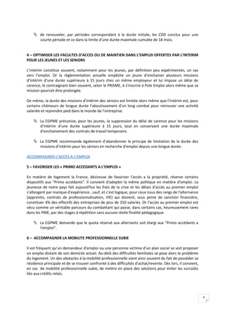 de renouveler, par périodes correspondant à la durée initiale, les CDD conclus pour une
      courte période et ce dans la limite d’une durée maximale cumulée de 18 mois.


4 – OPTIMISER LES FACULTES D’ACCES OU DE MAINTIEN DANS L’EMPLOI OFFERTES PAR L’INTERIM
POUR LES JEUNES ET LES SENIORS

L’intérim constitue souvent, notamment pour les jeunes, par définition peu expérimentés, un sas
vers l’emploi. Or la règlementation actuelle empêche un jeune d’enchainer plusieurs missions
d’intérim d’une durée supérieure à 15 jours chez un même employeur et lui impose un délai de
carence, le contraignant bien souvent, selon le PRISME, à s’inscrire à Pole Emploi alors même que sa
mission pourrait être prolongée.

De même, la durée des missions d’intérim des séniors est limitée alors même que l’intérim est, pour
certains chômeurs de longue durée l’aboutissement d’un long combat pour retrouver une activité
salariée et reprendre pied dans le monde de l’entreprise.

     La CGPME préconise, pour les jeunes, la suppression du délai de carence pour les missions
      d’intérim d’une durée supérieure à 15 jours, tout en conservant une durée maximale
      d’enchainement des contrats de travail temporaire.

     La CGPME recommande également d’abandonner le principe de limitation de la durée des
      missions d’intérim pour les séniors en recherche d’emploi depuis une longue durée.

ACCOMPAGNER L’ACCES A L’EMPLOI

5 – FAVORISER LES « PRIMO ACCEDANTS A L’EMPLOI »

En matière de logement la France, désireuse de favoriser l'accès a la propriété, réserve certains
dispositifs aux "Primo accédants". Il convient d'adopter la même politique en matière d’emploi. La
jeunesse de notre pays fait aujourd'hui les frais de la crise et les délais d'accès au premier emploi
s'allongent par manque d'expérience...sauf, et c'est logique, pour ceux issus des rangs de l'alternance
(apprentis, contrats de professionnalisation, VIE) qui doivent, sous peine de sanction financière,
constituer 4% des effectifs des entreprises de plus de 250 salariés. Or l'accès au premier emploi est
vécu comme un véritable parcours du combattant qui passe, dans certains cas, heureusement rares
dans les PME, par des stages à répétition sans aucune réelle finalité pédagogique.

     La CGPME demande que le quota réservé aux alternants soit élargi aux "Primo accédants a
      l'emploi".

6 – ACCOMPAGNER LA MOBILITE PROFESSIONNELLE SUBIE

Il est fréquent qu’un demandeur d’emploi ou une personne victime d’un plan social se voit proposer
un emploi distant de son domicile actuel. Au-delà des difficultés familiales se pose alors le problème
du logement. Un des obstacles à la mobilité professionnelle vient ainsi souvent du fait de posséder sa
résidence principale et de se trouver confronté à des difficultés d’achat/revente. Dès lors, il convient,
en cas de mobilité professionnelle subie, de mettre en place des solutions pour éviter les surcoûts
liés aux crédits relais.




                                                                                                            4
 