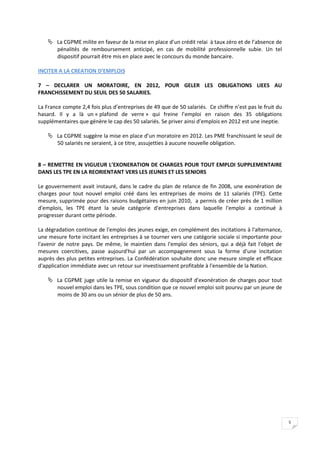  La CGPME milite en faveur de la mise en place d’un crédit relai à taux zéro et de l’absence de
      pénalités de remboursement anticipé, en cas de mobilité professionnelle subie. Un tel
      dispositif pourrait être mis en place avec le concours du monde bancaire.

INCITER A LA CREATION D’EMPLOIS

7 – DECLARER UN MORATOIRE, EN 2012, POUR GELER LES OBLIGATIONS LIEES AU
FRANCHISSEMENT DU SEUIL DES 50 SALARIES.

La France compte 2,4 fois plus d’entreprises de 49 que de 50 salariés. Ce chiffre n’est pas le fruit du
hasard. Il y a là un « plafond de verre » qui freine l’emploi en raison des 35 obligations
supplémentaires que génère le cap des 50 salariés. Se priver ainsi d’emplois en 2012 est une ineptie.

     La CGPME suggère la mise en place d’un moratoire en 2012. Les PME franchissant le seuil de
      50 salariés ne seraient, à ce titre, assujetties à aucune nouvelle obligation.


8 – REMETTRE EN VIGUEUR L’EXONERATION DE CHARGES POUR TOUT EMPLOI SUPPLEMENTAIRE
DANS LES TPE EN LA REORIENTANT VERS LES JEUNES ET LES SENIORS

Le gouvernement avait instauré, dans le cadre du plan de relance de fin 2008, une exonération de
charges pour tout nouvel emploi créé dans les entreprises de moins de 11 salariés (TPE). Cette
mesure, supprimée pour des raisons budgétaires en juin 2010, a permis de créer près de 1 million
d'emplois, les TPE étant la seule catégorie d'entreprises dans laquelle l'emploi a continué à
progresser durant cette période.

La dégradation continue de l'emploi des jeunes exige, en complément des incitations à l'alternance,
une mesure forte incitant les entreprises à se tourner vers une catégorie sociale si importante pour
l'avenir de notre pays. De même, le maintien dans l'emploi des séniors, qui a déjà fait l'objet de
mesures coercitives, passe aujourd'hui par un accompagnement sous la forme d'une incitation
auprès des plus petites entreprises. La Confédération souhaite donc une mesure simple et efficace
d'application immédiate avec un retour sur investissement profitable à l'ensemble de la Nation.

     La CGPME juge utile la remise en vigueur du dispositif d'exonération de charges pour tout
      nouvel emploi dans les TPE, sous condition que ce nouvel emploi soit pourvu par un jeune de
      moins de 30 ans ou un sénior de plus de 50 ans.




                                                                                                          5
 