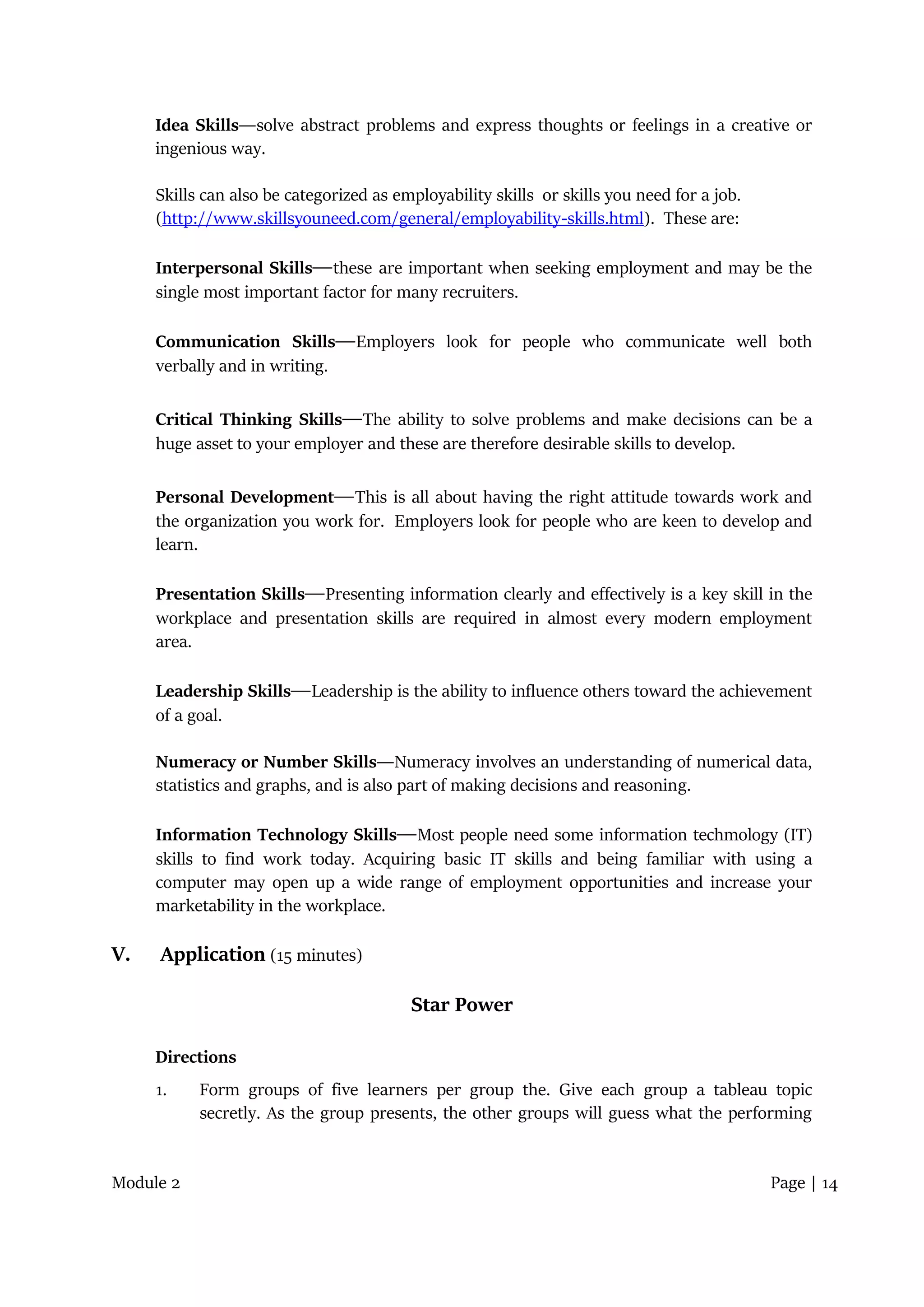 Module 2 Page | 14
Idea Skills―solve abstract problems and express thoughts or feelings in a creative or
ingenious way.
Skills can also be categorized as employability skills or skills you need for a job.
(http://www.skillsyouneed.com/general/employability-skills.html). These are:
Interpersonal Skills―these are important when seeking employment and may be the
single most important factor for many recruiters.
Communication Skills―Employers look for people who communicate well both
verbally and in writing.
Critical Thinking Skills―The ability to solve problems and make decisions can be a
huge asset to your employer and these are therefore desirable skills to develop.
Personal Development―This is all about having the right attitude towards work and
the organization you work for. Employers look for people who are keen to develop and
learn.
Presentation Skills―Presenting information clearly and effectively is a key skill in the
workplace and presentation skills are required in almost every modern employment
area.
Leadership Skills―Leadership is the ability to influence others toward the achievement
of a goal.
Numeracy or Number Skills―Numeracy involves an understanding of numerical data,
statistics and graphs, and is also part of making decisions and reasoning.
Information Technology Skills―Most people need some information techmology (IT)
skills to find work today. Acquiring basic IT skills and being familiar with using a
computer may open up a wide range of employment opportunities and increase your
marketability in the workplace.
V. Application (15 minutes)
Star Power
Directions
1. Form groups of five learners per group the. Give each group a tableau topic
secretly. As the group presents, the other groups will guess what the performing
 