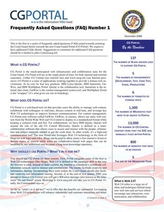 Frequently Asked Questions (FAQ) Number 1
                                                                                                          December 2008 

                                                                                                           CG PORTAL 
This is the first in a series of frequently asked questions (FAQ) aimed towards orienting
                                                                                                        By the Numbers
the Coast Guard family towards the new Coast Guard Portal (CG Portal). We expect to
have additional FAQs shortly. Suggestions or comments for additional FAQ questions
should be e-mailed to john.r.cole@uscg.mil.

                                                                                                               137 
                                                                                                 THE NUMBER OF BLADE SERVERS USED 
WHAT IS CG PORTAL?                                                                                    TO SUPPORT CG PORTAL 
                                                                                                                  
CG Portal is the much-anticipated web infrastructure and collaboration suite for the
                                                                                                                5 
Coast Guard. CG Portal will act as the single point-of-entry for both internal and external
                                                                                                   THE NUMBER OF ENVIRONMENTS 
customers. Unlike CG Central (our internal site) and www.uscg.mil (our Internet pres-
ence), CG Portal is a suite of applications working together to provide a feature-rich en-        (DEVELOPMENT, TEST, CODE TEST, 
vironment. At its core lie four key products: IBM Lotus Quickr, IBM Sametime, Fat-                      STAGE, PRODUCTION) 
Wire, and IBM WebSphere Portal. Quickr is the collaboration tool, Sametime is the in-                             
ternal chat client, FatWire is the content management system tool, and WebSphere Portal
                                                                                                                6 
is the “wrapper” (it’s what gives our site its branding).
                                                                                                    THE NUMBER OF TERABYTES OF  
 
WHAT DOES CG PORTAL DO?                                                                                   STORAGE SPACE 
                                                                                                                  
 
CG Portal is a web-based tool set that provides users the ability to manage web content,                     1,300 
collaborate with colleagues in real-time, discuss content in real-time, and leverage key          THE NUMBER OF MICROSITES THAT 
Web 2.0 technologies to improve business communications. For content management,
                                                                                                   NEED TO BE MOVED TO PORTAL 
CG Portal uses software called FatWire. FatWire, in essence, allows our static web con-
                                                                                                                  
tent from the World Wide Web and CG Central to display in a standardized format while
keeping a common look and feel. For collaboration, we have IBM Quickr. Quickr will                           13,000 
assume the role of the old CG Central Microsites. Quickr is defined as a team-                      THE NUMBER OF CG CENTRAL  
collaboration software that allows users to access and interact with the people, informa-
                                                                                                 CONTENT ITEMS THAT THE OSC WILL 
tion and project materials needed to get the work done. In other words, it’s a high-end
                                                                                                  MANUALLY PLACE WITHIN PORTAL 
communication tool. The new Portal also leverages Web 2.0 technology in the form of
                                                                                                                  
blogs (or web logs) and wikis. Blogs can be used to allow teams a free-narrative forum to
discuss topics of interest while wikis are collaborative-based web pages that can be                           800 
modified by any authorized user to create a long-term knowledge repository.
                                                                                                 THE NUMBER OF WEBSITES THAT NEED 
 
                                                                                                          TO BE CREATED 
WHY SHOULD I USE PORTAL? WHAT'S IN IT FOR ME?                                                                     
 
                                                                                                                5 
You should use CG Portal for three reasons. First, Portal integrates some of the best in
                                                                                                  THE SIZE OF THE MIGRATION TEAM 
Web 2.0 technologies (like blogs). Web 2.0 is defined as the paradigm shift in the way
the Internet is used. Instead of static content, the Internet is considered a worldwide col-
laboration network used to interact and communicate. The results facilitate creativity and
information sharing. Incorporating these tools within the Coast Guard should also facili-
tate creativity and information sharing. Second, if, at the end of first quarter 2009, you
attempt to browse CG Central you will get a 404-error message (also known as the noto-
rious quot;file not foundquot; error). Browsing to www.uscg.mil mil take you to CG Portal. Fi-           What is Web 2.0?  
nally, the Commandant says so.                                                                   Web 2.0 refers to a large set of
                                                                                                 ideas and techniques behind many
As far as “what’s in it for me?” we’d offer that the benefits are substantial. Leveraging        new web sites and services which
these Web 2.0 technologies will enhance stakeholder and customer interaction and better          encourage user interaction, com-
                                                                                                 munication, and collaboration.
                                                                         (Continued on page 2)
 