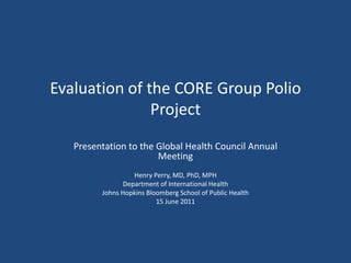 Evaluation of the CORE Group Polio Project Presentation to the Global Health Council Annual Meeting Henry Perry, MD, PhD, MPH Department of International Health Johns Hopkins Bloomberg School of Public Health 15 June 2011 
