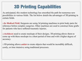 3D Printing Capabilities 
As anticipated, this modern technology has smoothed the path for numerous new 
possibilities in various fields. The list below details the advantages of 3D printing in 
certain fields. 
1.In Medical Field, Surgeons are using 3d printing machines to print body parts for 
reference before complex surgeries. Other machines are used to construct bone grafts 
for patients who have suffered traumatic injuries. 
2.Architects need to create mockups of their designs. 3D printing allows them to 
come up with these mockups in a short period of time and with a higher degree of 
accuracy. 
3.3D printing allows artists to create objects that would be incredibly difficult, 
costly, or time intensive using traditional processes. 
 