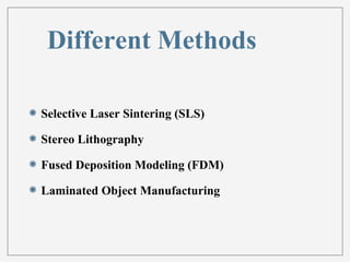 Different Methods 
Selective Laser Sintering (SLS) 
Stereo Lithography 
Fused Deposition Modeling (FDM) 
Laminated Object Manufacturing 
 