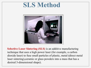 SLS Method 
Selective Laser Sintering (SLS) is an additive manufacturing 
technique that uses a high power laser (for example, a carbon 
dioxide laser) to fuse small particles of plastic, metal (direct metal 
laser sintering),ceramic or glass powders into a mass that has a 
desired 3-dimensional shape). 
 
