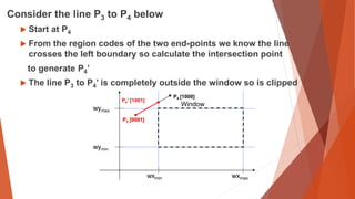 Consider the line P3 to P4 below
 Start at P4
 From the region codes of the two end-points we know the line
crosses the left boundary so calculate the intersection point
to generate P4’
 The line P3 to P4’ is completely outside the window so is clipped
wymax
wymin
wxmin wxmax
Window
P4’ [1001]
P3 [0001]
P4 [1000]
P3 [0001]
 