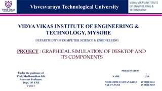 VIDYA VIKAS INSTITUTE
OF ENGINEERING &
TECHNOLOGY
VIDYA VIKAS INSTITUTE OF ENGINEERING &
TECHNOLOGY, MYSORE
Under the guidance of
Prof. Madhusudhan GK
Assistant Professor
Dept. Of CSE
VVIET
PROJECT : GRAPHICAL SIMULATION OF DESKTOP AND
ITS COMPONENTS
DEPARTMENT OF COMPUTER SCIENCE & ENGINEERING
PRESENTED BY
NAME USN
MOHAMMED ADNAN KHAN 4VM20CS041
SYED ANSAR 4VM20CS055
Visvesvaraya Technological University
 