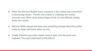 ● When the Dot-com-Bubble burst, everyone in the market saw a downturn
in technology stocks - Parekh was unable to challenge the market
anymore now. When stock prices began to fall, he had difficulty raising
funds from banks.
● RBI and SEBI noticed that there was something strange about the profits
made by Ketan and loans taken by him.
● Finally, Parekh's pay order matter came to light, and the scam was
exposed. The scam estimated of ₹40,000 Cr.
 