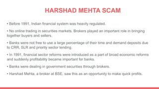 HARSHAD MEHTA SCAM
• Before 1991, Indian financial system was heavily regulated.
• No online trading in securities markets. Brokers played an important role in bringing
together buyers and sellers.
• Banks were not free to use a large percentage of their time and demand deposits due
to CRR, SLR and priority sector lending.
• In 1991, financial sector reforms were introduced as a part of broad economic reforms
and suddenly profitability became important for banks.
• Banks were dealing in government securities through brokers.
• Harshad Mehta, a broker at BSE, saw this as an opportunity to make quick profits.
 