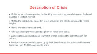 Description of Crisis
• Mehta squeezed money out of the banking system through ready forward deals and
diverted it to stock market.
• Mehta, the Big Bull, speculated in select securities and BSE Sensex rose to record
heights.
• Proﬁts were shared with Banks.
• Fake bank receipts were used to siphon off funds from banks.
• Sucheta Dalal, an investigative journalist of TOI, exposed the scam through her
column.
• The Janakiraman Committee set up by the RBI estimated that banks and investors
lost more than ₹ 5,000 crore due to scam.
 