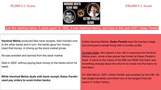 Just like identical twins, 9 years apart. In 1992, it was Harshad Mehta, and then in the year 2001, Ketan Parekh
Harshad Mehta produced fake bank receipts, then handed over
to the other banks and in turn, the banks gave him money -
Used that money in driving up the stock market prices.
He was arrested and banned from the stock market.
Died in 2002, without paying back money to the banks which he
owed.
While Harshad Mehta deals with bank receipt, Ketan Parekh
used pay orders to scam Indian banks.
Unlike Harshad Mehta, Ketan Parekh kept the low-key image
and portrayed a simple living with a humble profile.
Sucheta Dalal, who played a key role in exposing the Harshad
Mehta scam, wrote a few pieces that hinted at Ketan Parekh's
fraud. It came to the notice of the RBI and SEBI that there was
something strange about the returns he made and the loans he
had taken.
On 30th March, 2001, Ketan Parekh was arrested by the CBI. He
had single-handedly committed one of the largest financial
scams in Indian history.
₹5,000 Cr. Scam ₹40,000 Cr. Scam
 
