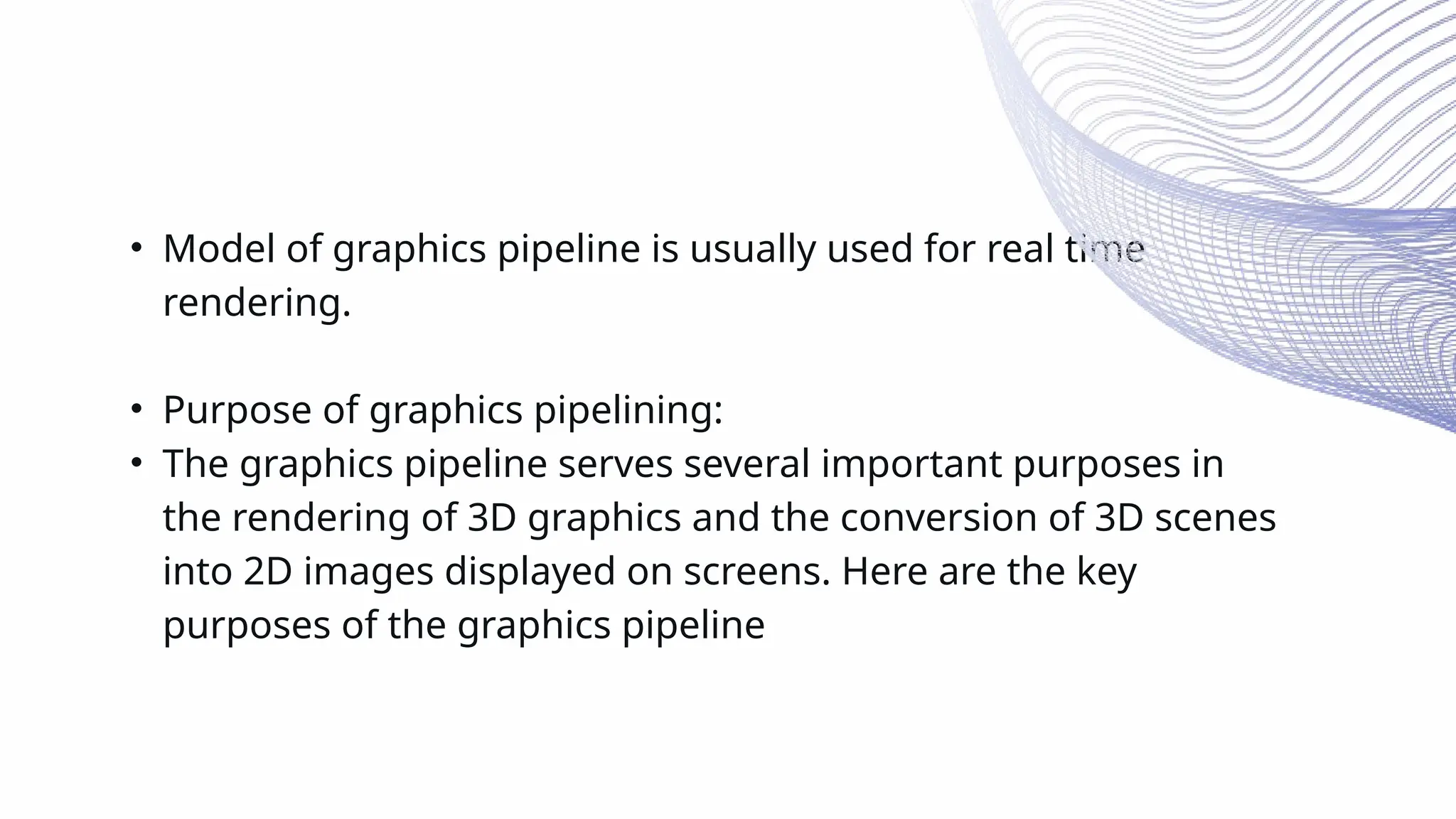 • Model of graphics pipeline is usually used for real time
rendering.
• Purpose of graphics pipelining:
• The graphics pipeline serves several important purposes in
the rendering of 3D graphics and the conversion of 3D scenes
into 2D images displayed on screens. Here are the key
purposes of the graphics pipeline
 
