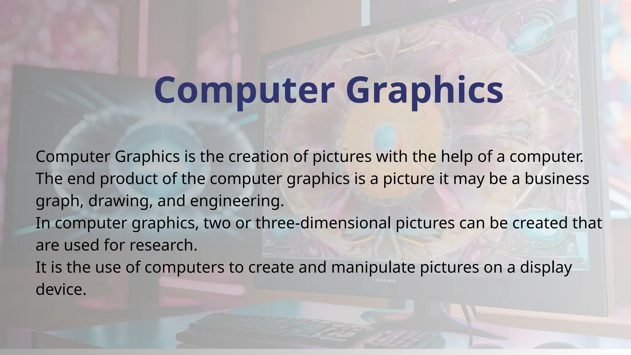 Computer Graphics
Computer Graphics is the creation of pictures with the help of a computer.
The end product of the computer graphics is a picture it may be a business
graph, drawing, and engineering.
In computer graphics, two or three-dimensional pictures can be created that
are used for research.
It is the use of computers to create and manipulate pictures on a display
device.
 
