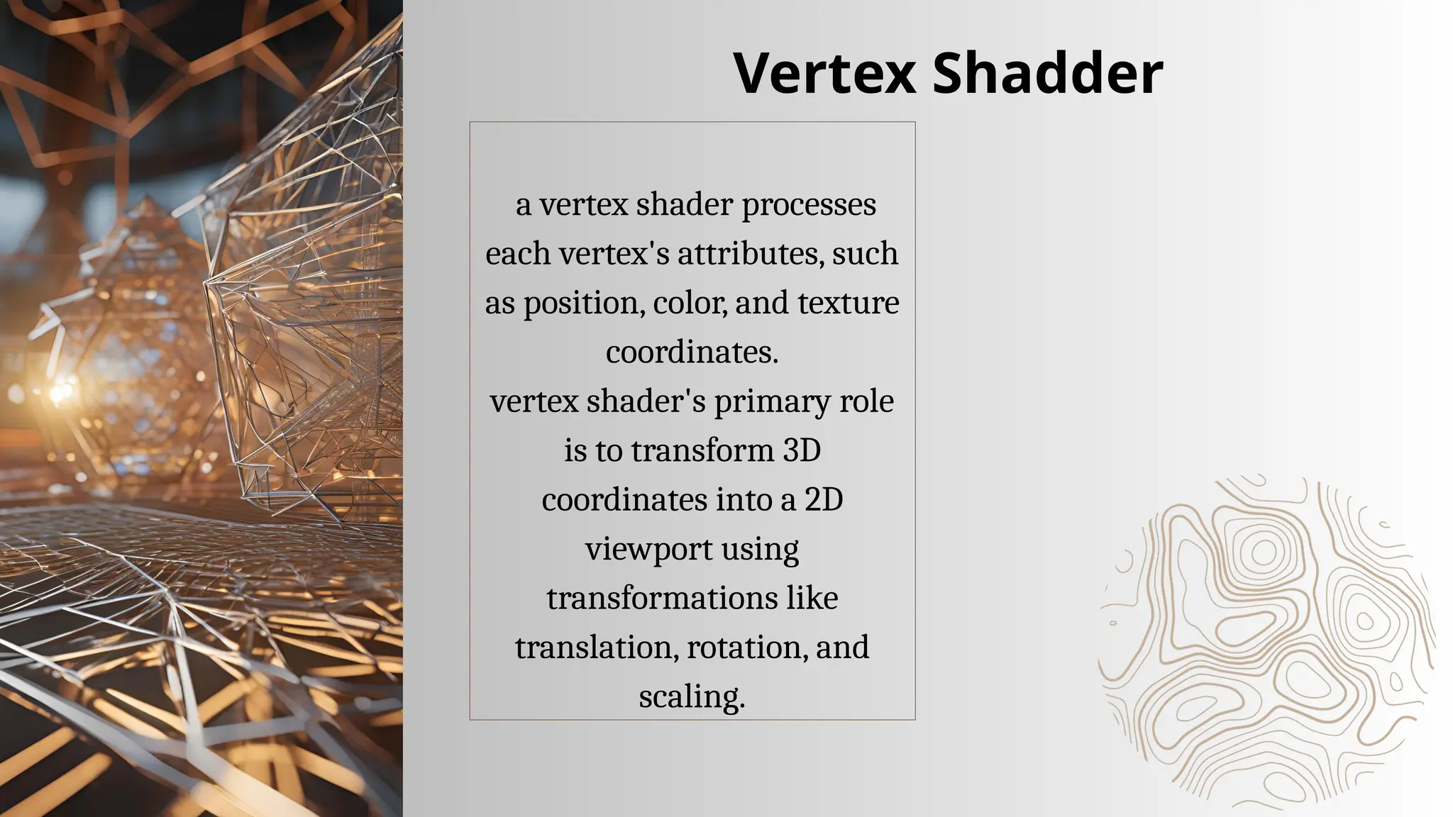 a vertex shader processes
each vertex's attributes, such
as position, color, and texture
coordinates.
vertex shader's primary role
is to transform 3D
coordinates into a 2D
viewport using
transformations like
translation, rotation, and
scaling.
Vertex Shadder
 