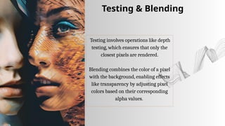 Testing involves operations like depth
testing, which ensures that only the
closest pixels are rendered.
Blending combines the color of a pixel
with the background, enabling effects
like transparency by adjusting pixel
colors based on their corresponding
alpha values.
Testing & Blending
 