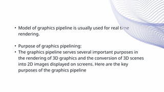 • Model of graphics pipeline is usually used for real time
rendering.
• Purpose of graphics pipelining:
• The graphics pipeline serves several important purposes in
the rendering of 3D graphics and the conversion of 3D scenes
into 2D images displayed on screens. Here are the key
purposes of the graphics pipeline
 