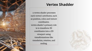 a vertex shader processes
each vertex's attributes, such
as position, color, and texture
coordinates.
vertex shader's primary role
is to transform 3D
coordinates into a 2D
viewport using
transformations like
translation, rotation, and
scaling.
Vertex Shadder
 