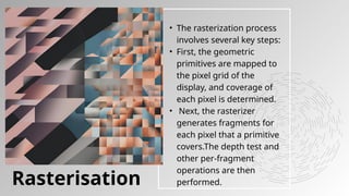 • The rasterization process
involves several key steps:
• First, the geometric
primitives are mapped to
the pixel grid of the
display, and coverage of
each pixel is determined.
• Next, the rasterizer
generates fragments for
each pixel that a primitive
covers.The depth test and
other per-fragment
operations are then
performed.
Rasterisation
 