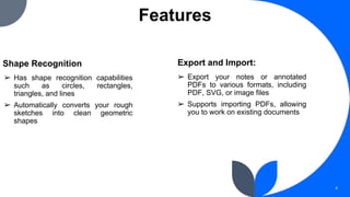 Features
Shape Recognition
➢ Has shape recognition capabilities
such as circles, rectangles,
triangles, and lines
➢ Automatically converts your rough
sketches into clean geometric
shapes
4
➢ Export your notes or annotated
PDFs to various formats, including
PDF, SVG, or image files
➢ Supports importing PDFs, allowing
you to work on existing documents
Export and Import:
 