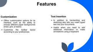 Features
Customization
➢ Offers customization options for its
interface, such as the ability to
choose different paper backgrounds
(lined, grid, or blank)
➢ Customize the toolbar layout
according to your preferences
5
➢ In addition to handwriting and
sketching also lets you insert typed
text into your documents
➢ Useful when you need to add
additional information or make
annotations using a keyboard
Text Insertion
 