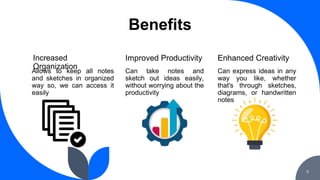 Benefits
Allows to keep all notes
and sketches in organized
way so, we can access it
easily
Can take notes and
sketch out ideas easily,
without worrying about the
productivity
Increased
Organization
Improved Productivity
Can express ideas in any
way you like, whether
that's through sketches,
diagrams, or handwritten
notes
Enhanced Creativity
6
 